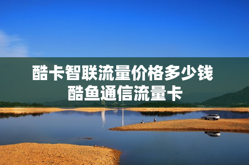 酷卡智联流量价格多少钱 酷鱼通信流量卡