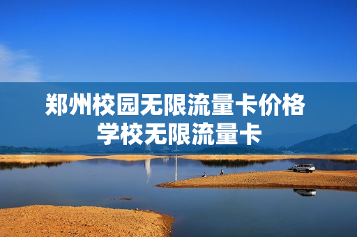郑州校园无限流量卡价格 学校无限流量卡