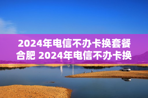 2024年电信不办卡换套餐合肥 2024年电信不办卡换套餐合肥能办吗
