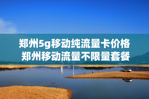郑州5g移动纯流量卡价格 郑州移动流量不限量套餐