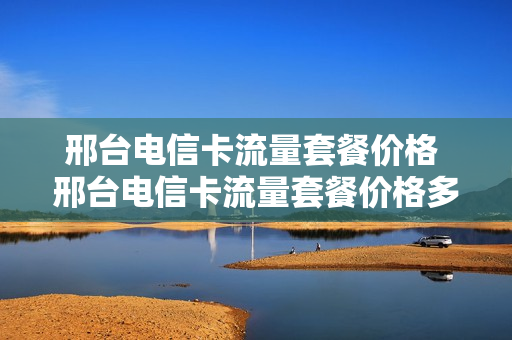 邢台电信卡流量套餐价格 邢台电信卡流量套餐价格多少
