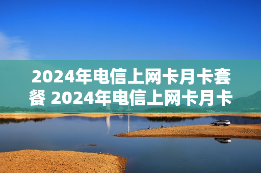 2024年电信上网卡月卡套餐 2024年电信上网卡月卡套餐多少钱