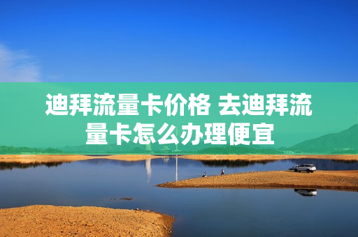 迪拜流量卡价格 去迪拜流量卡怎么办理便宜