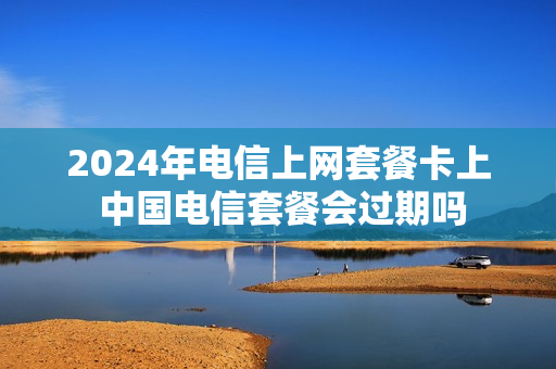 2024年电信上网套餐卡上 中国电信套餐会过期吗
