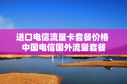 进口电信流量卡套餐价格 中国电信国外流量套餐