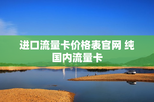 进口流量卡价格表官网 纯国内流量卡