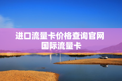 进口流量卡价格查询官网 国际流量卡