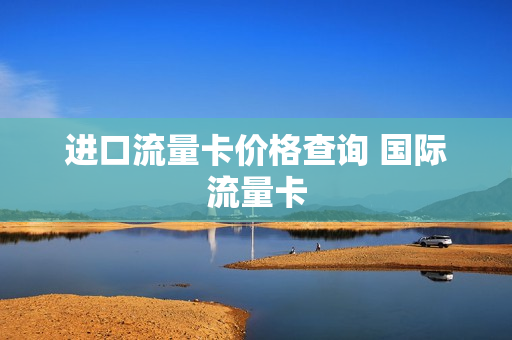 进口流量卡价格查询 国际流量卡