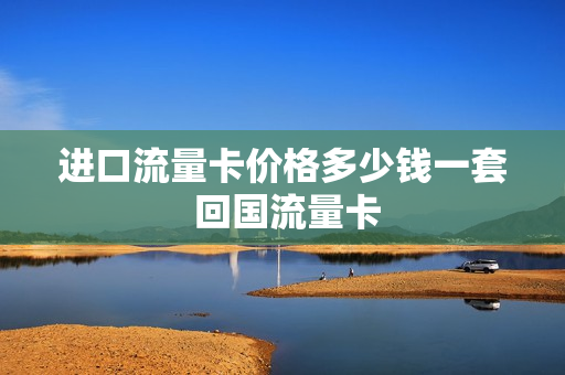 进口流量卡价格多少钱一套 回国流量卡