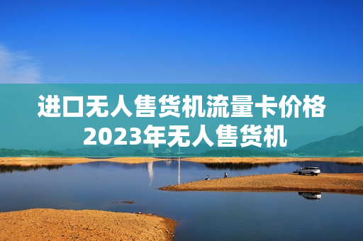 进口无人售货机流量卡价格 2023年无人售货机