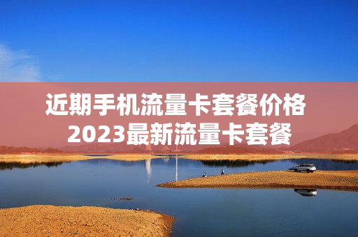 近期手机流量卡套餐价格 2023最新流量卡套餐
