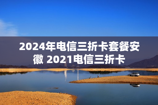 2024年电信三折卡套餐安徽 2021电信三折卡