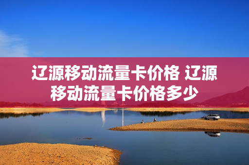辽源移动流量卡价格 辽源移动流量卡价格多少