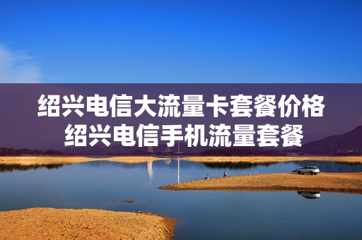 绍兴电信大流量卡套餐价格 绍兴电信手机流量套餐