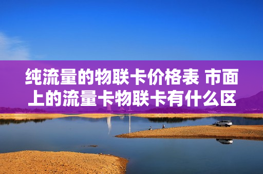 纯流量的物联卡价格表 市面上的流量卡物联卡有什么区别