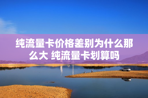 纯流量卡价格差别为什么那么大 纯流量卡划算吗