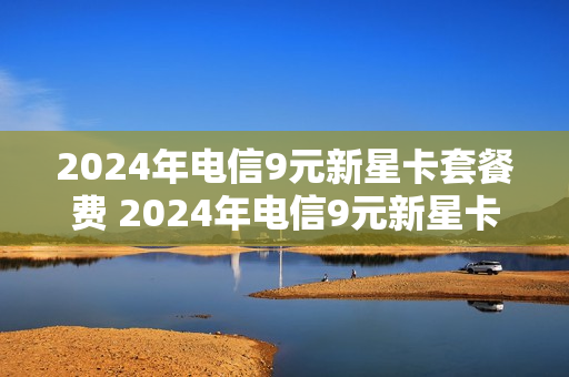 2024年电信9元新星卡套餐费 2024年电信9元新星卡套餐费是多少