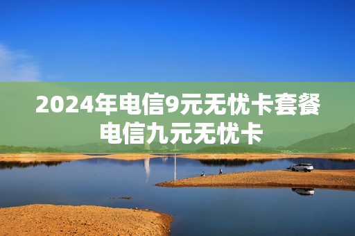 2024年电信9元无忧卡套餐 电信九元无忧卡