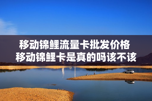 移动锦鲤流量卡批发价格 移动锦鲤卡是真的吗该不该办理