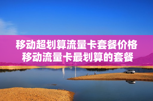 移动超划算流量卡套餐价格 移动流量卡最划算的套餐