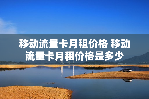 移动流量卡月租价格 移动流量卡月租价格是多少