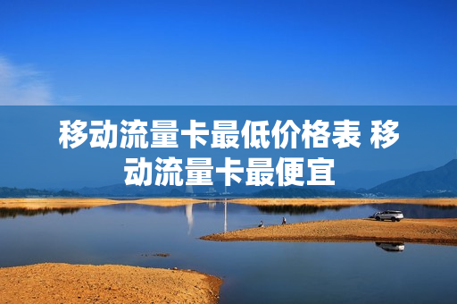 移动流量卡最低价格表 移动流量卡最便宜