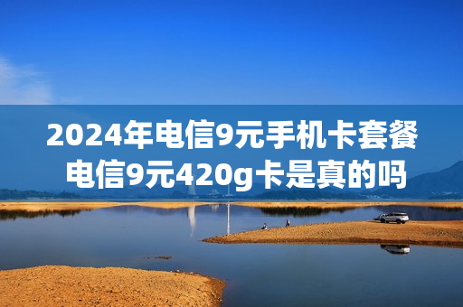 2024年电信9元手机卡套餐 电信9元420g卡是真的吗
