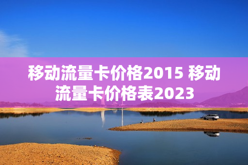 移动流量卡价格2015 移动流量卡价格表2023