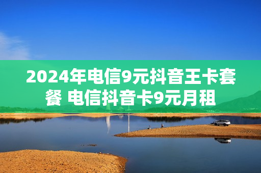 2024年电信9元抖音王卡套餐 电信抖音卡9元月租