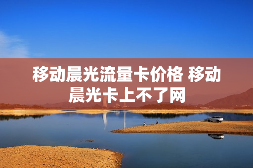 移动晨光流量卡价格 移动晨光卡上不了网