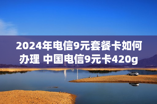 2024年电信9元套餐卡如何办理 中国电信9元卡420g