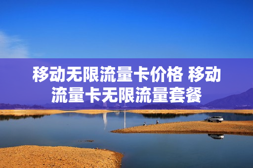 移动无限流量卡价格 移动流量卡无限流量套餐