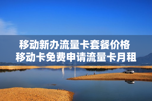 移动新办流量卡套餐价格 移动卡免费申请流量卡月租多少一月