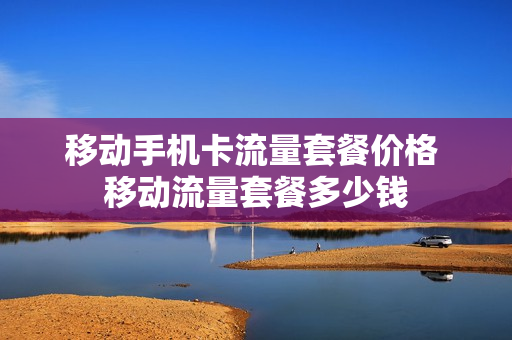 移动手机卡流量套餐价格 移动流量套餐多少钱
