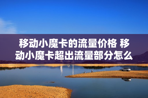移动小魔卡的流量价格 移动小魔卡超出流量部分怎么算