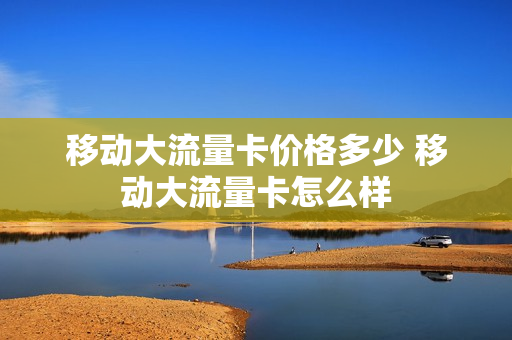 移动大流量卡价格多少 移动大流量卡怎么样