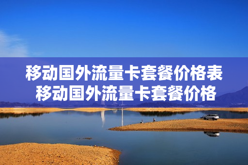 移动国外流量卡套餐价格表 移动国外流量卡套餐价格表最新