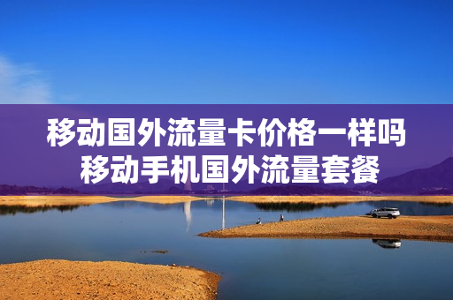 移动国外流量卡价格一样吗 移动手机国外流量套餐