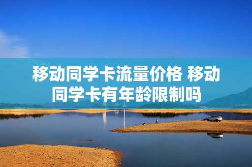 移动同学卡流量价格 移动同学卡有年龄限制吗