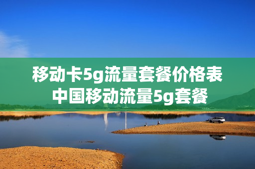 移动卡5g流量套餐价格表 中国移动流量5g套餐