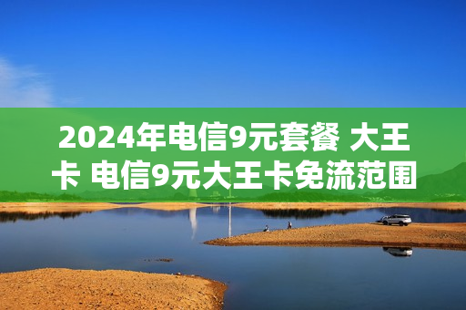 2024年电信9元套餐 大王卡 电信9元大王卡免流范围