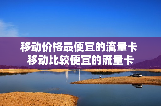 移动价格最便宜的流量卡 移动比较便宜的流量卡