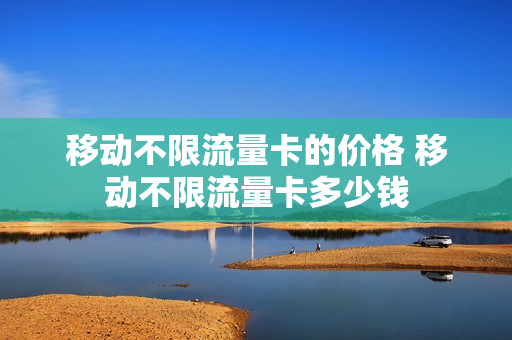 移动不限流量卡的价格 移动不限流量卡多少钱