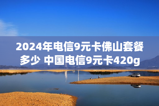 2024年电信9元卡佛山套餐多少 中国电信9元卡420g