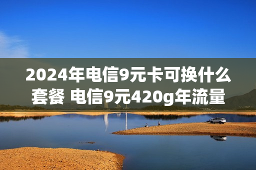 2024年电信9元卡可换什么套餐 电信9元420g年流量
