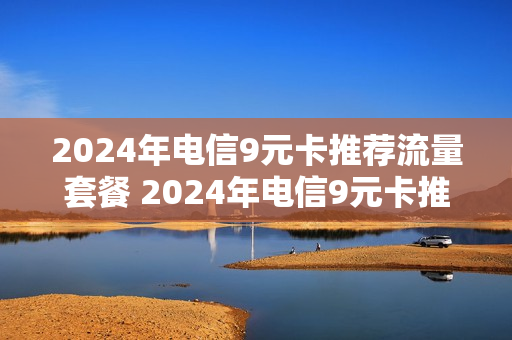 2024年电信9元卡推荐流量套餐 2024年电信9元卡推荐流量套餐是真的吗