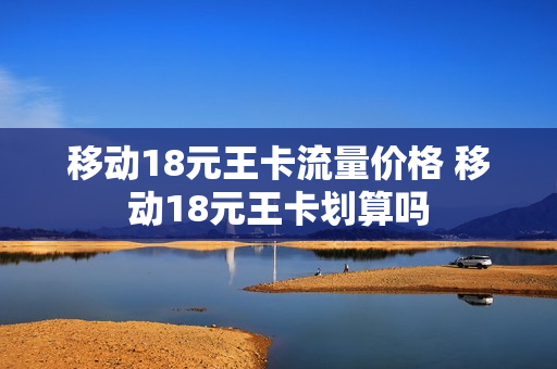移动18元王卡流量价格 移动18元王卡划算吗