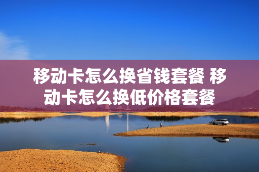 移动卡怎么换省钱套餐 移动卡怎么换低价格套餐