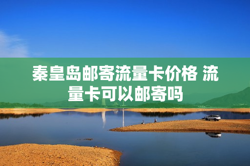 秦皇岛邮寄流量卡价格 流量卡可以邮寄吗