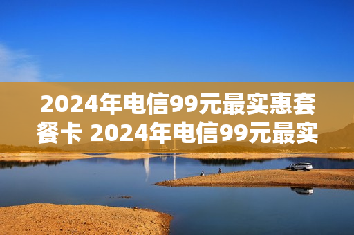 2024年电信99元最实惠套餐卡 2024年电信99元最实惠套餐卡是什么